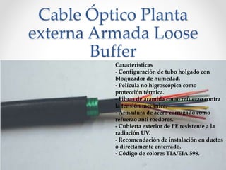 Cable Óptico Planta
externa Armada Loose
Buffer
Características
- Configuración de tubo holgado con
bloqueador de humedad.
- Película no higroscópica como
protección térmica.
- Fibras de aramida como refuerzo contra
la tensión mecánica.
- Armadura de acero corrugado como
refuerzo anti roedores.
- Cubierta exterior de PE resistente a la
radiación UV.
- Recomendación de instalación en ductos
o directamente enterrado.
- Código de colores TIA/EIA 598.
 