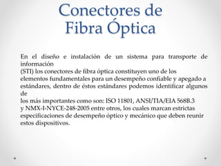 Conectores de
Fibra Óptica
En el diseño e instalación de un sistema para transporte de
información
(STI) los conectores de fibra óptica constituyen uno de los
elementos fundamentales para un desempeño confiable y apegado a
estándares, dentro de éstos estándares podemos identificar algunos
de
los más importantes como son: ISO 11801, ANSI/TIA/EIA 568B.3
y NMX-I-NYCE-248-2005 entre otros, los cuales marcan estrictas
especificaciones de desempeño óptico y mecánico que deben reunir
estos dispositivos.
 