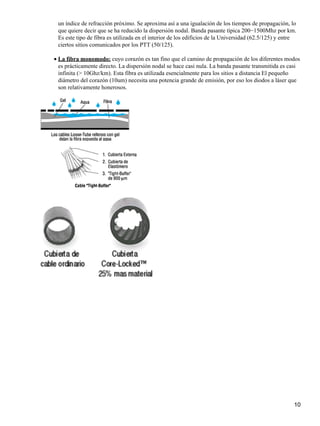 un índice de refracción próximo. Se aproxima así a una igualación de los tiempos de propagación, lo
que quiere decir que se ha reducido la dispersión nodal. Banda pasante típica 200−1500Mhz por km.
Es este tipo de fibra es utilizada en el interior de los edificios de la Universidad (62.5/125) y entre
ciertos sitios comunicados por los PTT (50/125).
La fibra monomodo: cuyo corazón es tan fino que el camino de propagación de los diferentes modos
es prácticamente directo. La dispersión nodal se hace casi nula. La banda pasante transmitida es casi
infinita (> 10Ghz/km). Esta fibra es utilizada esencialmente para los sitios a distancia El pequeño
diámetro del corazón (10um) necesita una potencia grande de emisión, por eso los diodos a láser que
son relativamente honerosos.
•
10
 