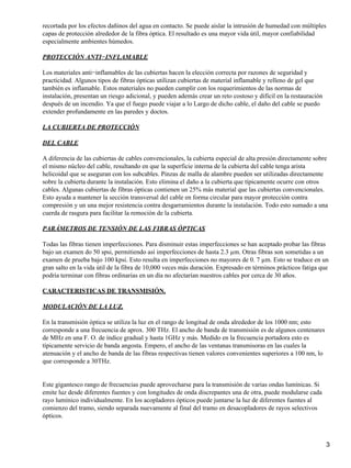 recortada por los efectos dañinos del agua en contacto. Se puede aislar la intrusión de humedad con múltiples
capas de protección alrededor de la fibra óptica. El resultado es una mayor vida útil, mayor confiabilidad
especialmente ambientes húmedos.
PROTECCIÓN ANTI−INFLAMABLE
Los materiales anti−inflamables de las cubiertas hacen la elección correcta por razones de seguridad y
practicidad. Algunos tipos de fibras ópticas utilizan cubiertas de material inflamable y relleno de gel que
también es inflamable. Estos materiales no pueden cumplir con los requerimientos de las normas de
instalación, presentan un riesgo adicional, y pueden además crear un reto costoso y difícil en la restauración
después de un incendio. Ya que el fuego puede viajar a lo Largo de dicho cable, el daño del cable se puedo
extender profundamente en las paredes y doctos.
LA CUBIERTA DE PROTECCIÓN
DEL CABLE
A diferencia de las cubiertas de cables convencionales, la cubierta especial de alta presión directamente sobre
el mismo núcleo del cable, resultando en que la superficie interna de la cubierta del cable tenga arista
helicoidal que se aseguran con los subcables. Pinzas de malla de alambre pueden ser utilizadas directamente
sobre la cubierta durante la instalación. Esto elimina el daño a la cubierta que típicamente ocurre con otros
cables. Algunas cubiertas de fibras ópticas contienen un 25% más material que las cubiertas convencionales.
Esto ayuda a mantener la sección transversal del cable en forma circular para mayor protección contra
compresión y un una mejor resistencia contra desgarramientos durante la instalación. Todo esto sumado a una
cuerda de rasgura para facilitar la remoción de la cubierta.
PARÁMETROS DE TENSIÓN DE LAS FIBRAS ÓPTICAS
Todas las fibras tienen imperfecciones. Para disminuir estas imperfecciones se han aceptado probar las fibras
bajo un examen do 50 spsi, permitiendo así imperfecciones de hasta 2.3 µm. Otras fibras son sometidas a un
examen de prueba bajo 100 kpsi. Esto resulta en imperfecciones no mayores de 0. 7 µm. Esto se traduce en un
gran salto en la vida útil de la fibra de 10,000 veces más duración. Expresado en términos prácticos fatiga que
podría terminar con fibras ordinarias en un día no afectarían nuestros cables por cerca de 30 años.
CARACTERISTICAS DE TRANSMISIÓN.
MODULACIÓN DE LA LUZ.
En la transmisión óptica se utiliza la luz en el rango de longitud de onda alrededor de los 1000 nm; esto
corresponde a una frecuencia de aprox. 300 THz. El ancho de banda de transmisión es de algunos centenares
de MHz en una F. O. de índice gradual y hasta 1GHz y más. Medido en la frecuencia portadora esto es
típicamente servicio de banda angosta. Empero, el ancho de las ventanas transmisoras en las cuales la
atenuación y el ancho de banda de las fibras respectivas tienen valores convenientes superiores a 100 nm, lo
que corresponde a 30THz.
Este gigantesco rango de frecuencias puede aprovecharse para la transmisión de varias ondas lumínicas. Si
emite luz desde diferentes fuentes y con longitudes de onda discrepantes una de otra, puede modularse cada
rayo lumínico individualmente. En los acopladores ópticos puede juntarse la luz de diferentes fuentes al
comienzo del tramo, siendo separada nuevamente al final del tramo en desacopladores de rayos selectivos
ópticos.
3
 