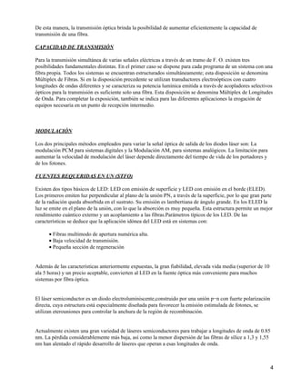 De esta manera, la transmisión óptica brinda la posibilidad de aumentar eficientemente la capacidad de
transmisión de una fibra.
CAPACIDAD DE TRANSMISIÓN
Para la transmisión simultánea de varias señales eléctricas a través de un tramo de F. O. existen tres
posibilidades fundamentales distintas. En el primer caso se dispone para cada programa de un sistema con una
fibra propia. Todos los sistemas se encuentran estructurados simultáneamente; esta disposición se denomina
Múltiplex de Fibras. Si en la disposición precedente se utilizan transductores electroópticos con cuatro
longitudes de ondas diferentes y se caracteriza su potencia lumínica emitida a través de acopladores selectivos
ópticos para la transmisión es suficiente solo una fibra. Esta disposición se denomina Múltiplex de Longitudes
de Onda. Para completar la exposición, también se indica para las diferentes aplicaciones la erogación de
equipos necesaria en un punto de recepción intermedio.
MODULACIÓN
Los dos principales métodos empleados para variar la señal óptica de salida de los diodos láser son: La
modulación PCM para sistemas digitales y la Modulación AM, para sistemas analógicos. La limitación para
aumentar la velocidad de modulación del láser depende directamente del tiempo de vida de los portadores y
de los fotones.
FUENTES REQUERIDAS EN UN (STFO)
Existen dos tipos básicos de LED: LED con emisión de superficie y LED con emisión en el borde (ELED).
Los primeros emiten luz perpendicular al plano de la unión PN, a través de la superficie, por lo que gran parte
de la radiación queda absorbida en el sustrato. Su emisión es lambertiana de ángulo grande. En los ELED la
luz se emite en el plano de la unión, con lo que la absorción es muy pequeña. Esta estructura permite un mejor
rendimiento cuántico externo y un acoplamiento a las fibras.Parámetros típicos de los LED. De las
características se deduce que la aplicación idónea del LED está en sistemas con:
Fibras multimodo de apertura numérica alta.•
Baja velocidad de transmisión.•
Pequeña sección de regeneración•
Además de las características anteriormente expuestas, la gran fiabilidad, elevada vida media (superior de 10
ala 5 horas) y un precio aceptable, convierten al LED en la fuente óptica más conveniente para muchos
sistemas por fibra óptica.
El láser semiconductor es un diodo electroluminiscente,construido por una unión p−n con fuerte polarización
directa, cuya estructura está especialmente diseñada para favorecer la emisión estimulada de fotones, se
utilizan eterouniones para controlar la anchura de la región de recombinación.
Actualmente existen una gran variedad de láseres semiconductores para trabajar a longitudes de onda de 0.85
nm. La pérdida considerablemente más baja, así como la menor dispersión de las fibras de sílice a 1,3 y 1,55
nm han alentado el rápido desarrollo de láseres que operan a esas longitudes de onda.
4
 