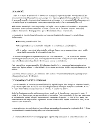 PROPAGACIÓN
La fibra es un medio de transmisión de información analógica o digital en la que los principios básicos de
funcionamiento se justifican de forma clara, aunque poco rigurosa, aplicándole leyes de la óptica geométrica.
Si se pretende entender rigurosamente el mecanismo de propagación en el interior de la fibra, hay que recurrir
a la resolución de las ecuaciones del campo electromagnético; es decir, las ecuaciones de Maxwell.
Básicamente, la fibra óptica está compuesta por una región cilíndrica, por la cual se efectúa la propagación,
denominada núcleo y de una zona externa al núcleo y coaxial con él, totalmente necesaria para que se
produzca el mecanismo de propagación, y que se denomina envoltura o revestimiento.
La capacidad de transmisión de información que tiene una fibra óptica depende de tres características
fundamentales:
Del diseño geométrico de la fibra•
De las propiedades de los materiales empleados en su elaboración. (Diseño óptico).•
De la anchura espectral de la fuente de luz utilizada. Cuanto mayor sea esta anchura, menor será la
capacidad de transmisión de información de esa fibra.
•
Las ondas electromagnéticas viajan en el espacio a la velocidad de la luz, "C", en el aire es casi la misma
velocidad, pero en otros medios, tales ondas viajan a menor velocidad (Vm), para conocer la diferencia de
estas velocidades se introduce el índice de refracción como el cociente C/Vm.
Cada material tiene un valor específico del índice de refracción; leves variantes en la composición, como
impurezas o dopante, afectan el valor del índice de refracción, alterándose también las propiedades ópticas del
material.
En las fibras ópticas ocurre esto, las diferencias entre núcleos y revestimiento están en la segunda y tercera
cifra decimal del índice de refracción.
FUNCIONAMIENTO OPTICO/ELECTRICO
La ejecución técnica de sistemas de transmisión ópticos depende en gran parte del tipo de señales a transmitir,
p. ej. Señales digitalizadas de voz, de audio o de imagen o señales analógicas multiplexadas en FDM de voz
de vídeo. De acuerdo a estos se dimensiona la actividad de los emisores ópticos.
Según las funciones a cumplir se distinguen sistemas para la red de abonados, para tramos cortos y para el
tráfico de larga distancia con muchos amplificadores intermedios. Equipos terminales de línea son los órganos
de unión entre los equipos múltiplex o demás fuentes y receptores de señales y el cable de fibra óptica. Las
señales recibidas son amplificadas o regeneradas del lado receptor de los equipos terminales de línea y en los
amplificadores intermedios.
La separación entre los amplificadores intermedios o regeneradores depende de las propiedades de la F. O., de
los transductores optoelectrónicos y del tipo de señales a transmitir.
Los sistemas de transmisión requieren equipos para supervisión y localización de fallas. Para sistemas con
5
 