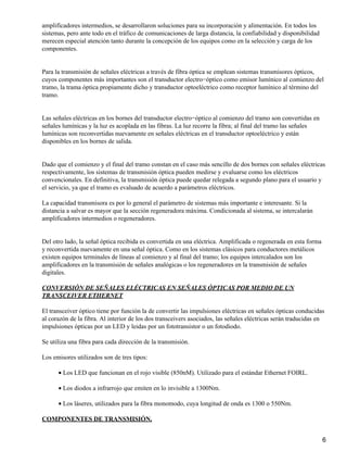 amplificadores intermedios, se desarrollaron soluciones para su incorporación y alimentación. En todos los
sistemas, pero ante todo en el tráfico de comunicaciones de larga distancia, la confiabilidad y disponibilidad
merecen especial atención tanto durante la concepción de los equipos como en la selección y carga de los
componentes.
Para la transmisión de señales eléctricas a través de fibra óptica se emplean sistemas transmisores ópticos,
cuyos componentes más importantes son el transductor electro−óptico como emisor lumínico al comienzo del
tramo, la trama óptica propiamente dicho y transductor optoeléctrico como receptor lumínico al término del
tramo.
Las señales eléctricas en los bornes del transductor electro−óptico al comienzo del tramo son convertidas en
señales lumínicas y la luz es acoplada en las fibras. La luz recorre la fibra; al final del tramo las señales
lumínicas son reconvertidas nuevamente en señales eléctricas en el transductor optoeléctrico y están
disponibles en los bornes de salida.
Dado que el comienzo y el final del tramo constan en el caso más sencillo de dos bornes con señales eléctricas
respectivamente, los sistemas de transmisión óptica pueden medirse y evaluarse como los eléctricos
convencionales. En definitiva, la transmisión óptica puede quedar relegada a segundo plano para el usuario y
el servicio, ya que el tramo es evaluado de acuerdo a parámetros eléctricos.
La capacidad transmisora es por lo general el parámetro de sistemas más importante e interesante. Si la
distancia a salvar es mayor que la sección regeneradora máxima. Condicionada al sistema, se intercalarán
amplificadores intermedios o regeneradores.
Del otro lado, la señal óptica recibida es convertida en una eléctrica. Amplificada o regenerada en esta forma
y reconvertida nuevamente en una señal óptica. Como en los sistemas clásicos para conductores metálicos
existen equipos terminales de líneas al comienzo y al final del tramo; los equipos intercalados son los
amplificadores en la transmisión de señales analógicas o los regeneradores en la transmisión de señales
digitales.
CONVERSIÓN DE SEÑALES ELÉCTRICAS EN SEÑALES ÓPTICAS POR MEDIO DE UN
TRANSCEIVER ETHERNET
El transceiver óptico tiene por función la de convertir las impulsiones eléctricas en señales ópticas conducidas
al corazón de la fibra. Al interior de los dos transceivers asociados, las señales eléctricas serán traducidas en
impulsiones ópticas por un LED y leidas por un fototransistor o un fotodiodo.
Se utiliza una fibra para cada dirección de la transmisión.
Los emisores utilizados son de tres tipos:
Los LED que funcionan en el rojo visible (850nM). Utilizado para el estándar Ethernet FOIRL.•
Los diodos a infrarrojo que emiten en lo invisible a 1300Nm.•
Los láseres, utilizados para la fibra monomodo, cuya longitud de onda es 1300 o 550Nm.•
COMPONENTES DE TRANSMISIÓN.
6
 
