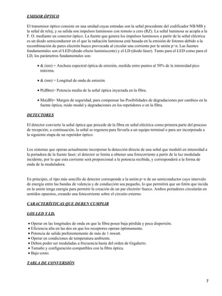 EMISOR ÓPTICO
El transmisor óptico consiste en una unidad cuyas entradas son la señal procedente del codificador NB/MB y
la señal de reloj, y su salida son impulsos luminosos con remoto a cero (RZ). La señal luminosa se acopla a la
F. O. mediante un conector óptico. La fuente que genera los impulsos luminosos a partir de la señal eléctrica
es un diodo semiconductor en el que la radiación luminosa está basada en la emisión de fotones debido a la
recombinación de pares electrón hueco provocada al circular una corriente por la unión p−n. Las fuentes
fundamentales son el LED (diodo efecto luminiscente) y el LD (diodo láser). Tanto para el LED como para el
LD, los parámetros fundamentales son:
& (nm) = Anchura espectral óptica de emisión, medida entre puntos al 50% de la intensidad pico
máxima.
•
& (nm) = Longitud de onda de emisión.•
P(dBm)= Potencia media de la señal óptica inyectada en la fibra.•
Ms(dB)= Margen de seguridad, para compensar las Posibilidades de degradaciones por cambios en la
fuente óptica, ruido modal y degradaciones en los repetidores o en la fibra.
•
DETECTORES
El detector convierte la señal óptica que procede de la fibra en señal eléctrica como primera parte del proceso
de recepción; a continuación, la señal se regenera para llevarla a un equipo terminal o para ser incorporada a
la siguiente etapa de un repetidor óptico.
Los sistemas que operan actualmente incorporan la detección directa de una señal que moduló en intensidad a
la portadora de la fuente láser; el detector se limita a obtener una fotocorriente a partir de la luz modulada
incidente, por lo que esta corriente será proporcional a la potencia recibida, y corresponderá a la forma de
onda de la moduladora.
En principio, el tipo más sencillo de detector corresponde a la unión p−n de un semiconductor cuyo intervalo
de energía entre las bandas de valencia y de conducción sea pequeño, lo que permitirá que un fotón que incida
en la unión tenga energía para permitir la creación de un par electrón−hueco. Ambos portadores circularán en
sentidos opuestos, creando una fotocorriente sobre el circuito externo.
CARACTERÍSTICAS QUE DEBEN CUMPLIR
LOS LED Y LD.
Operar en las longitudes de onda en que la fibra posee baja pérdida y poca dispersión.•
Eficiencia alta en las dos en que los receptores operan óptimamente.•
Potencia de salida preferentemente de más de 1 mwatt.•
Operar en condiciones de temperatura ambiente.•
Deben poder ser moduladas a frecuencia hasta del orden de Gigahertz.•
Tamaño y configuración compatibles con la fibra óptica.•
Bajo costo.•
TABLA DE CONVERSIÓN
7
 