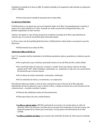 totalidad de la pérdida de la línea en [dB]. Se medirá la pérdida en la longitud de onda utilizada en explotación
( 850 ó 1300nM).
.
Power meter para la medida de atenuación de un enlace fibra.•
EL REFLECTÓMETRO:
El Reflectómetro es un aparato que envía una impulsión óptica en la fibra. Una pantalla permite visualizar el
aspecto de la señal reflejada en el vidrio. Se puede así, medir con precisión la longitud del enlace y las
pérdidas engendradas en cada conexión.
Además, este aparato es muy útil para localizar las cortaduras eventuales de la fibra y para identificar la
conexión que es la causa de una pérdida óptica demasiado grande.
Le Power meter solo da la pérdida global del enlace; el Reflectómetro indica donde se encuentra la conexión
defectuosa.
Reflectometría de un enlace de fibra.•
TIPOS DE FIBRAS ÓPTICAS
Las F. O. se pueden clasificar atendiendo a los diferentes parámetros ópticos, geométricos o dinámicos que las
definen:
Por su aplicación a que se destinen, precisando entonces el uso de fibras de alta o media calidad.•
Por el perfil del índice de refracción: constante o variable. Entre estos últimos están los de índice
gradual, perfil "alfa", doble entalladura, segmentado, etc., atendiendo en cada caso a las características
de transmisión que se deseen mejorar.
•
Por el número de modos transmitidos: monomodo o multimodo.•
Por los materiales de núcleo y revestimiento y su composición.•
Normalmente habrá que atender a varias de éstas características para la elección de la fibra adecuada.
Dependiendo del tipo de aplicación a que se destine la fibra, y siempre en función de su más frecuente uso las
comunicaciones− se pueden considerar 2 grupos:
Fibras de alta calidad para enlaces de telecomunicación.•
Fibras para enlaces de corta y media distancia.•
La fibra a salto de índice: 200/380 constituida de un corazón y de una faja óptica en vidrio de
diferentes índices de refracción. Esta fibra provoca de parte de la importante sección del corazón, una
dispersión grande de las señales que la atraviesan, es lo que genera una deformación de la señal
recibida.
•
La fibra a gradiente de indice: cuyo corazón está constituido de lechos de vidrio sucesivos teniendo•
9
 