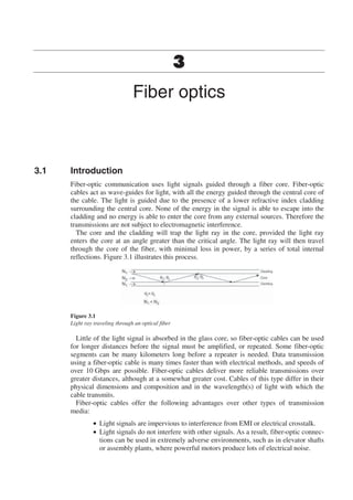 Fiber optics
3.1 Introduction
Fiber-optic communication uses light signals guided through a fiber core. Fiber-optic
cables act as wave-guides for light, with all the energy guided through the central core of
the cable. The light is guided due to the presence of a lower refractive index cladding
surrounding the central core. None of the energy in the signal is able to escape into the
cladding and no energy is able to enter the core from any external sources. Therefore the
transmissions are not subject to electromagnetic interference.
The core and the cladding will trap the light ray in the core, provided the light ray
enters the core at an angle greater than the critical angle. The light ray will then travel
through the core of the fiber, with minimal loss in power, by a series of total internal
reflections. Figure 3.1 illustrates this process.
Figure 3.1
Light ray traveling through an optical fiber
Little of the light signal is absorbed in the glass core, so fiber-optic cables can be used
for longer distances before the signal must be amplified, or repeated. Some fiber-optic
segments can be many kilometers long before a repeater is needed. Data transmission
using a fiber-optic cable is many times faster than with electrical methods, and speeds of
over 10 Gbps are possible. Fiber-optic cables deliver more reliable transmissions over
greater distances, although at a somewhat greater cost. Cables of this type differ in their
physical dimensions and composition and in the wavelength(s) of light with which the
cable transmits.
Fiber-optic cables offer the following advantages over other types of transmission
media:
• Light signals are impervious to interference from EMI or electrical crosstalk.
• Light signals do not interfere with other signals. As a result, fiber-optic connec-
tions can be used in extremely adverse environments, such as in elevator shafts
or assembly plants, where powerful motors produce lots of electrical noise.
 