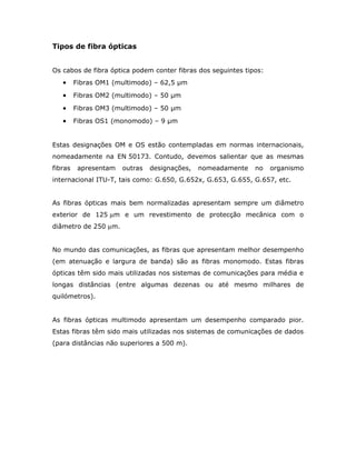 Tipos de fibra ópticas


Os cabos de fibra óptica podem conter fibras dos seguintes tipos:
   •     Fibras OM1 (multimodo) – 62,5 µm

   •     Fibras OM2 (multimodo) – 50 µm

   •     Fibras OM3 (multimodo) – 50 µm

   •     Fibras OS1 (monomodo) – 9 µm


Estas designações OM e OS estão contempladas em normas internacionais,
nomeadamente na EN 50173. Contudo, devemos salientar que as mesmas
fibras    apresentam   outras   designações,   nomeadamente   no    organismo
internacional ITU-T, tais como: G.650, G.652x, G.653, G.655, G.657, etc.


As fibras ópticas mais bem normalizadas apresentam sempre um diâmetro
exterior de 125 µm e um revestimento de protecção mecânica com o
diâmetro de 250 µm.


No mundo das comunicações, as fibras que apresentam melhor desempenho
(em atenuação e largura de banda) são as fibras monomodo. Estas fibras
ópticas têm sido mais utilizadas nos sistemas de comunicações para média e
longas distâncias (entre algumas dezenas ou até mesmo milhares de
quilómetros).


As fibras ópticas multimodo apresentam um desempenho comparado pior.
Estas fibras têm sido mais utilizadas nos sistemas de comunicações de dados
(para distâncias não superiores a 500 m).
 