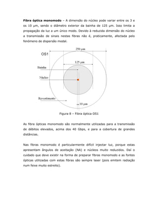 Fibra óptica monomodo – A dimensão do núcleo pode variar entre os 3 e
os 10 µm, sendo o diâmetro exterior da bainha de 125 µm. Isso limita a
propagação da luz a um único modo. Devido à reduzida dimensão do núcleo
a transmissão de sinais nestas fibras não é, praticamente, afectada pelo
fenómeno de dispersão modal.




                         Figura 8 – Fibra óptica OS1


As fibra ópticas monomodo são normalmente utilizadas para a transmissão
de débitos elevados, acima dos 40 Gbps, e para a cobertura de grandes
distâncias.


Nas fibras monomodo é particularmente difícil injectar luz, porque estas
apresentam ângulos de aceitação (NA) e núcleos muito reduzidos. Daí o
cuidado que deve existir na forma de preparar fibras monomodo e as fontes
ópticas utilizadas com estas fibras são sempre laser (pois emitem radiação
num feixe muito estreito).
 