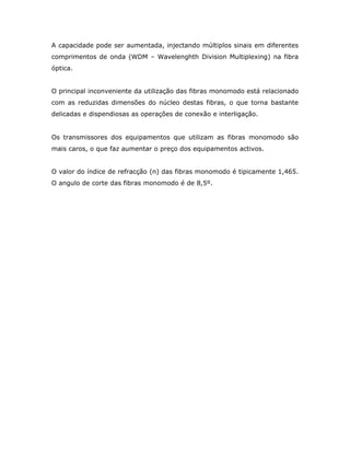 A capacidade pode ser aumentada, injectando múltiplos sinais em diferentes
comprimentos de onda (WDM – Wavelenghth Division Multiplexing) na fibra
óptica.


O principal inconveniente da utilização das fibras monomodo está relacionado
com as reduzidas dimensões do núcleo destas fibras, o que torna bastante
delicadas e dispendiosas as operações de conexão e interligação.


Os transmissores dos equipamentos que utilizam as fibras monomodo são
mais caros, o que faz aumentar o preço dos equipamentos activos.


O valor do índice de refracção (n) das fibras monomodo é tipicamente 1,465.
O angulo de corte das fibras monomodo é de 8,5º.
 