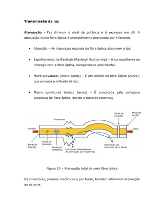 Transmissão da luz


Atenuação - Faz diminuir o nível de potência e é expressa em dB. A
atenuação numa fibra óptica é principalmente provocada por 4 factores:


   •   Absorção – As impurezas naturais da fibra óptica absorvem a luz;


   •   Espalhamento de Rayleigh (Rayleigh Scatterring) – A luz espalha-se ao
       interagir com a fibra óptica, escapando-se pela bainha;


   •   Micro curvaturas (micro bends) – É um defeito na fibra óptica (curva),
       que provoca a reflexão da luz;


   •   Macro curvaturas (macro bends) – É provocada pela curvatura
       excessiva da fibra óptica, devido a factores externos;




               Figura 13 – Atenuação total de uma fibra óptica


Os conectores, junções mecânicas e por fusão, também adicionam atenuação
ao sistema.
 