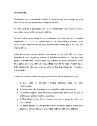 Introdução


O objectivo das comunicações ópticas é transmitir um sinal através de uma
fibra óptica até um equipamento receptor distante.


O sinal eléctrico é convertido em luz no transmissor. No receptor a luz é
convertida novamente num sinal eléctrico.


As características das fibras ópticas favorecem a sua utilização em 3 bandas
espectrais (1ª, 2ª e 3ª janelas ópticas de transmissão) contidas num
intervalo de comprimentos de onda compreendido entre 850 e os 1700 nm
(nanometros).


Cada uma destas janelas possui uma largura de cerca de 220 nm, o que
equivale a uma largura de banda de aproximadamente 25 THz em cada
janela. Considerando 1 bit por cada Hz, a largura de banda disponível numa
fibra óptica pode suportar uma capacidade total de 75 Tbps (75x1012 bps).
Esta capacidade não está ainda ao alcance dos dispositivos de recepção e
transmissão.


A fibra óptica tem várias vantagens sobre outros meios de comunicação:


   •   O sinal pode ser enviado a longas distancias (200 Km) sem
       regeneração;
   •   A transmissão não é sensível a perturbações electromagnéticas;
   •   Os sistemas ópticos possuem grande capacidade, bem maior do que os
       sistemas de pares de cobre e coaxiais;
   •   A fibra óptica é mais leve e pequena do que os pares de cobre e o
       cabo coaxial;
   •   Os cabos podem ter um grande numero de fibras ópticas numa área
       pequena, por exemplo um único cabo pode ter 288 fibras ópticas;
 