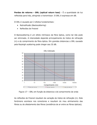 Perdas de retorno - ORL (optical return loss) - É a quantidade de luz
reflectida para trás, atingindo o transmissor. O ORL é expressa em dB.


O ORL é causado por 2 efeitos fundamentais:
   •    Retrodifusão (Backscattering)
   •    Reflexões de Fresnel


O Backscattering é um efeito intrínseco da fibra óptica, como tal não pode
ser eliminado. A intensidade depende principalmente do índice de refracção
(n) e do comprimento da fibra óptica. Em grandes distancias o ORL causado
pela Rayleigh scattering pode chegar aos 32 dB.




       Figura 17 – ORL em função da distancia e do comprimento de onda


As reflexões de Fresnel resultam da variação do índice de refracção (n). Este
fenómeno acontece nos conectores e resultam do mau alinhamento das
fibras ou do afastamento das fibras (existência de ar entre as fibras ópticas).
 