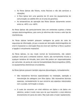•   As fibras ópticas são fiáveis, muito flexíveis e não são sensíveis a
       vibrações;
   •   A fibra óptica tem uma garantia de 25 anos (os equipamentos de
       comunicação via satélite têm só 10 anos de garantia);
   •   As temperaturas de operação das fibras ópticas tipicamente variam
       entre os -40ºC e os +80ºC.


As fibras ópticas são particularmente úteis em ambientes sujeitos a fortes
campos electromagnéticos, pois como já referimos são imunes a este tipo de
interferências.


As fibras ópticas também possuem vantagens do ponto de vista de
segurança da informação, já que a escuta por derivação electromagnética do
sinal é impossível e a derivação física do sinal sem danificar a fibra e quebrar
a ligação é virtualmente impossível.


As fibras ópticas, no seu modo normal de funcionamento, não radiam
qualquer sinal para o ambiente exterior. Assim, são normalmente imunes a
qualquer tentativa de intrusão, bem como não podem ser responsabilizadas
por perturbar, do ponto de vista da Compatibilidade Electromagnética (CEM),
os equipamentos electrónicos circundantes.


As fibras ópticas possuem também algumas desvantagens, nomeadamente:


   •   São necessários técnicos especializados na instalação, operação e
       manutenção de cablagens com fibra óptica. São necessárias técnicas
       especiais, nomeadamente no que concerne aos aspectos relacionados
       com a junção, terminação e ensaio;


   •   O custo de converter um sinal eléctrico em óptico e de óptico em
       eléctrico, ainda é muito mais caro do que transmitir o sinal eléctrico
       directamente em pares de cobre. Mas tudo está a mudar rapidamente;
 