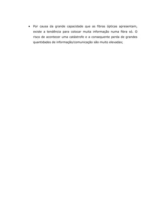 •   Por causa da grande capacidade que as fibras ópticas apresentam,
    existe a tendência para colocar muita informação numa fibra só. O
    risco de acontecer uma catástrofe e a consequente perda de grandes
    quantidades de informação/comunicação são muito elevadas;
 