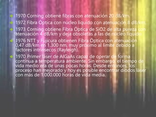  1970 Corning obtiene fibras con atenuación 20 dB/km. 
 1972 Fibra Óptica con núcleo líquido con atenuación 8 dB/km. 
 1973 Corning obtiene Fibra Óptica de SiO2 de alta pureza con 
atenuación 4 dB/km y deja obsoletas a las de núcleo líquido. 
 1976 NTT y Fujicura obtienen Fibra Óptica con atenuación 
0,47 dB/km en 1.300 nm, muy próximo al límite debido a 
factores intrínsecos (Rayleigh). 
 1970 Primer láser de AIGaAs capaz de operar de forma 
continua a temperatura ambiente. Sin embargo, el tiempo de 
vida medio era de unas pocas horas. Desde entonces, los 
proceso han mejorado y hoy es posible encontrar diodos láser 
con más de 1.000.000 horas de vida media. 
 