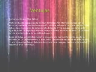 Ventajas 
Comunicación por fibra óptica: 
Ancho de banda: la capacidad potencial de transportar información crece con el 
ancho de banda del medio de transmisión y con la frecuencia de portadora. Las fibras 
ópticas tienen un ancho de banda de alrededor de 1 THz, aunque este rango está 
lejos de poder ser explotado hoy día. De todas formas el ancho de banda de las fibras 
excede ampliamente al de los cables de cobre. 
Bajas pérdidas: las pérdidas indican la distancia a la cual la información puede ser 
enviadas. En un cable de cobre, la atenuación crece con la frecuencia de modulación. 
En una fibra óptica, las perdidas son las misma para cualquier frecuencia de la señal 
hasta muy altas frecuencias. 
 