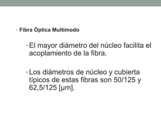 • Fibra Óptica Multimodo


   • El mayor diámetro del núcleo facilita el
    acoplamiento de la fibra.

   • Los diámetros de núcleo y cubierta
    típicos de estas fibras son 50/125 y
    62,5/125 [µm].
 