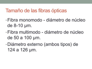 Tamaño de las fibras ópticas
• Fibra monomodo - diámetro de núcleo
  de 8-10 µm.
• Fibra multimodo - diámetro de núcleo
  de 50 a 100 µm.
• Diámetro externo (ambos tipos) de
  124 a 126 µm.
 