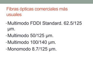 Fibras ópticas comerciales más
usuales
• Multimodo FDDI Standard. 62.5/125
  µm.
• Multimodo 50/125 µm.
• Multimodo 100/140 µm.
• Monomodo 8.7/125 µm.
 