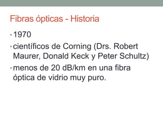 Fibras ópticas - Historia
• 1970
• científicos de Corning (Drs. Robert
  Maurer, Donald Keck y Peter Schultz)
• menos de 20 dB/km en una fibra
  óptica de vidrio muy puro.
 
