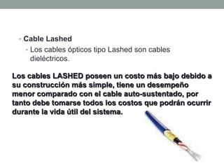 • Cable Lashed
   • Los cables ópticos tipo Lashed son cables
    dieléctricos.

Los cables LASHED poseen un costo más bajo debido a
su construcción más simple, tiene un desempeño
menor comparado con el cable auto-sustentado, por
tanto debe tomarse todos los costos que podrán ocurrir
durante la vida útil del sistema.
 