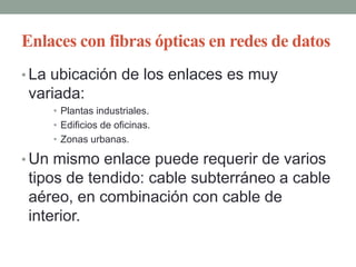 Enlaces con fibras ópticas en redes de datos
• La ubicación de los enlaces es muy
 variada:
    • Plantas industriales.
    • Edificios de oficinas.
    • Zonas urbanas.

• Un mismo enlace puede requerir de varios
 tipos de tendido: cable subterráneo a cable
 aéreo, en combinación con cable de
 interior.
 