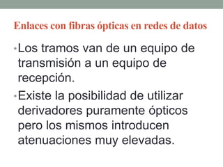 Enlaces con fibras ópticas en redes de datos

• Los tramos van de un equipo de
  transmisión a un equipo de
  recepción.
• Existe la posibilidad de utilizar
  derivadores puramente ópticos
  pero los mismos introducen
  atenuaciones muy elevadas.
 