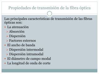 Propiedades de transmisión de la fibra óptica
Las principales características de transmisión de las fibras
ópticas son:
 La atenuación
 Absorción
 Dispersión
 Factores externos
 El ancho de banda
 Dispersión intermodal
 Dispersión intramodal
 El diámetro de campo modal
 La longitud de onda de corte
 