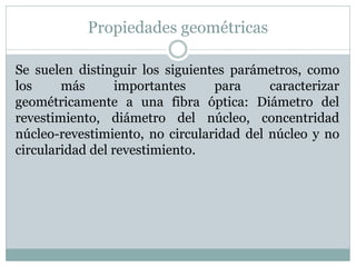 Propiedades geométricas
Se suelen distinguir los siguientes parámetros, como
los más importantes para caracterizar
geométricamente a una fibra óptica: Diámetro del
revestimiento, diámetro del núcleo, concentridad
núcleo-revestimiento, no circularidad del núcleo y no
circularidad del revestimiento.
 