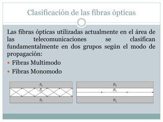 Clasificación de las fibras ópticas
Las fibras ópticas utilizadas actualmente en el área de
las telecomunicaciones se clasifican
fundamentalmente en dos grupos según el modo de
propagación:
 Fibras Multimodo
 Fibras Monomodo
 
