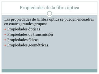 Propiedades de la fibra óptica
Las propiedades de la fibra óptica se pueden encuadrar
en cuatro grandes grupos:
 Propiedades ópticas
 Propiedades de transmisión
 Propiedades físicas
 Propiedades geométricas.
 