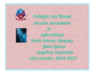 Colegio Las Rosas
sección secundaria
1c
informática
Yariló Alonso Vázquez
fibra óptica
angélica Caamaño
ciclo escolar: 2014-2015
 