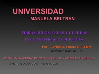 UNIVERSIDAD
                MANUELA BELTRAN


          FIBRAS, HILOS, TELAS Y CUERDAS
            EN LA INVESTIGACION DE DELITOS

                       Por : Carlos A. Forero D. IQ-UN
                             QUIMICO FORENSE INML yCF


INSTITUTO NACIONAL DE MEDICINA LEGAL Y CIENCIAS FORENSES

   SANTAFE DE BOGOTA, marzo de 2009
 