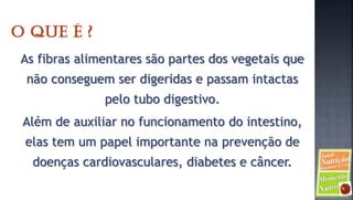 As fibras alimentares são partes dos vegetais que
 não conseguem ser digeridas e passam intactas
              pelo tubo digestivo.
Além de auxiliar no funcionamento do intestino,
elas tem um papel importante na prevenção de
  doenças cardiovasculares, diabetes e câncer.
 