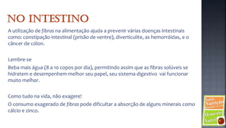 A utilização de fibras na alimentação ajuda a prevenir várias doenças intestinais
como: constipação intestinal (prisão de ventre), diverticulite, as hemorróidas, e o
câncer de cólon.

Lembre-se
Beba mais água (8 a 10 copos por dia), permitindo assim que as fibras solúveis se
hidratem e desempenhem melhor seu papel, seu sistema digestivo vai funcionar
muito melhor.

Como tudo na vida, não exagere!
O consumo exagerado de fibras pode dificultar a absorção de alguns minerais como
cálcio e zinco.
 