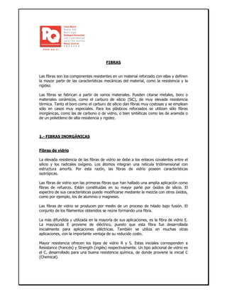 FIBRAS
Las fibras son los componentes resistentes en un material reforzado con ellas y definen
la mayor parte de las características mecánicas del material, como la resistencia y la
rigidez.
Las fibras se fabrican a partir de varios materiales. Pueden citarse metales, boro o
materiales cerámicos, como el carburo de silicio (SiC), de muy elevada resistencia
térmica. Tanto el boro como el carburo de silicio dan fibras muy costosas y se emplean
sólo en casos muy especiales. Para los plásticos reforzados se utilizan sólo fibras
inorgánicas, como las de carbono o de vidrio, o bien sintéticas como las de aramida o
de un polietileno de alta resistencia y rigidez.
1.- FIBRAS INORGÁNICAS
Fibras de vidrio
La elevada resistencia de las fibras de vidrio se debe a los enlaces covalentes entre el
silicio y los radicales oxígeno. Los átomos integran una retícula tridimensional con
estructura amorfa. Por esta razón, las fibras de vidrio poseen características
isotrópicas.
Las fibras de vidrio son las primeras fibras que han hallado una amplia aplicación como
fibras de refuerzo. Están constituidas en su mayor parte por óxidos de silicio. El
espectro de sus características puede modificarse mediante la mezcla con otros óxidos,
como por ejemplo, los de aluminio o magnesio.
Las fibras de vidrio se producen por medio de un proceso de hilado bajo fusión. El
conjunto de los filamentos obtenidos se reúne formando una fibra.
La más difundida y utilizada en la mayoría de sus aplicaciones, es la fibra de vidrio E.
La mayúscula E proviene de eléctrico, puesto que esta fibra fue desarrollada
inicialmente para aplicaciones eléctricas. También se utiliza en muchas otras
aplicaciones, con la importante ventaja de su reducido costo.
Mayor resistencia ofrecen los tipos de vidrio R y S. Estas iniciales corresponden a
Resistance (francés) y Strength (inglés) respectivamente. Un tipo adicional de vidrio es
el C, desarrollado para una buena resistencia química, de donde proviene la inicial C
(Chemical).
 