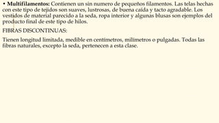 • Multifilamentos: Contienen un sin numero de pequeños filamentos. Las telas hechas
con este tipo de tejidos son suaves, lustrosas, de buena caída y tacto agradable. Los
vestidos de material parecido a la seda, ropa interior y algunas blusas son ejemplos del
producto final de este tipo de hilos.
FIBRAS DISCONTINUAS:
Tienen longitud limitada, medible en centímetros, milímetros o pulgadas. Todas las
fibras naturales, excepto la seda, pertenecen a esta clase.
 