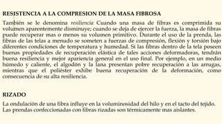 RESISTENCIA A LA COMPRESION DE LA MASA FIBROSA
También se le denomina resiliencia Cuando una masa de fibras es comprimida su
volumen aparentemente disminuye; cuando se deja de ejercer la fuerza, la masa de fibras
puede recuperar mas o menos su volumen primitivo. Durante el uso de la prenda, las
fibras de las telas a menudo se someten a fuerzas de compresión, flexión y torsión bajo
diferentes condiciones de temperatura y humedad. Si las fibras dentro de la tela poseen
buenas propiedades de recuperación elástica de tales acciones deformadoras, tendrán
buena resiliencia y mejor apariencia general en el uso final. Por ejemplo, en un medio
húmedo y caliente, el algodón y la lana presentan pobre recuperación a las arrugas,
mientras que el poliéster exhibe buena recuperación de la deformación, como
consecuencia de su alta resiliencia.
RIZADO
La ondulación de una fibra influye en la voluminosidad del hilo y en el tacto del tejido.
Las prendas confeccionadas con fibras rizadas son térmicamente mas aislantes.
 