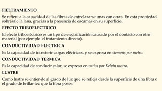 FIELTRAMIENTO
Se refiere a la capacidad de las fibras de entrelazarse unas con otras. En esta propiedad
sobresale la lana, gracias a la presencia de escamas en su superficie.
EFECTO TRIBOELECTRICO
El efecto triboeléctrico es un tipo de electrificación causado por el contacto con otro
material (por ejemplo el frotamiento directo).
CONDUCTIVIDAD ELECTRICA
Es la capacidad de transferir cargas eléctricas, y se expresa en siemens por metro.
CONDUCTIVIDAD TERMICA
Es la capacidad de conducir calor, se expresa en vatios por Kelvin metro.
LUSTRE
Como lustre se entiende al grado de luz que se refleja desde la superficie de una fibra o
el grado de brillantez que la fibra posee.
 