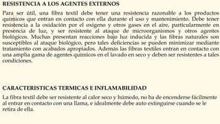 RESISTENCIA A LOS AGENTES EXTERNOS
Para ser útil, una fibra textil debe tener una resistencia razonable a los productos
químicos que entran en contacto con ella durante el uso y mantenimiento. Debe tener
resistencia a la oxidación por el oxigeno y otros gases en el aire, particularmente en
presencia de luz, y ser resistente al ataque de microorganismos y otros agentes
biológicos. Muchas presentan reacciones bajo luz inducida y las fibras naturales son
susceptibles al ataque biológico, pero tales deficiencias se pueden minimizar mediante
tratamiento con acabados apropiados. Además las fibras textiles entran en contacto con
una amplia gama de agentes químicos en el lavado en seco y deben ser resistentes a tales
condiciones.
CARACTERISTICAS TERMICAS E INFLAMABILIDAD
La fibra textil debe ser resistente al calor seco y húmedo, no ha de encenderse fácilmente
al entrar en contacto con una llama, e idealmente debe auto extinguirse cuando se le
retira de ella.
 