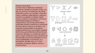 Sección transversal
La forma de un filamento individual
cuando es cortado en ángulos rectos a su
eje. Las formas normales para las fibras
–
artificiales varían, por ejemplo, redondas
(nylon, poliéster, polipropileno y algunos
acrílicos) acanalado o crédular (rayón
viscoso, acetato y triacetato) y con forma
almendrada (algunos acrílicos y
modacrílicos). Las formas de las fibras
artificiales pueden modificarse cambiando
la forma de los orificios en la hilera. Las
variantes transversales se producen
intencionalmente en una amplia variedad
de formas, para diferentes efectos físicos,
como por ejemplo, un cambio de lustre o
tacto, mayor resistencia a las manchas, etc.
Por ejemplo las formas trilobales (T e Y) y
otras multilobales (cruciformes, K, X,
pentalobal, estrella, etc), en T, cinta,
cuadrada, triangular, elíptica, hueca, y
muchas otras.
31
 