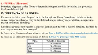 1.- FINURA (diámetro)
Se refiere al grosor de las fibras y determina en gran medida la calidad del producto
final, sea hilo o tejido.
IMPORTANCIA DE LA FINURA
Esta característica contribuye al tacto de los tejidos: fibras finas dan al tejido un tacto
suave, mayor resistencia, mayor flexibilidad, mejor caída y mejor doblez, aunque una
mayor tendencia al pilling.
Las fibras gruesas son rígidas y ásperas, comunican dureza y cuerpo al tejido, además de
una mayor resistencia al arrugado.
La finura de las fibras naturales se miden en micras; 1 µm = 0,001 mm Una milésima parte de un milímetro
La finura de las fibras sintéticas se miden en denier; 1 denier = 1 gramo por cada 9.000 metros
 