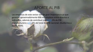 APORTE AL PIB
Las empresas de este sector son de gran importancia ya que
generan aproximadamente 600 mil empleos entre directos e
indirectos, además de contribuir con el 10,3% de PIB
manufacturero y el 1,6% del total del PIB nacional. (Guillermo a
heins,2009).
 