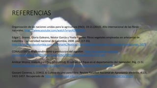 REFERENCIAS
Organización de las naciones unidas para la agricultura (FAO), 19.11.(2010). Año internacional de las fibras
naturales. https://www.youtube.com/watch?v=yvAOMSHPyFI
Edgar L. linares, Gloria Galeano, Néstor García y Yisela Figeroa. fibras vegetales empleadas en artesanías de
Colombia – universidad nacional de Colombia, 2008. pág. (17-35).
http://artesaniasdecolombia.com.co/PortalAC/Noticia/fibras-vegetales-elemento-basico-de-las-artesanias_5079
CONALGODON. Área rendimiento y producción del algodón . http://conalgodon.com/wp-
content/uploads/2018/01/Area-Producci%C3%B3n-Rendimiento-Dic-2017.pdf
Amílcar Mojica, Joaquín paredes, julio (2014). El cultivo del fique en el departamento del Santander. Pág. (1-5).
http://www.banrep.gov.co/sites/default/files/publicaciones/archivos/2004_julio.pdf
Gazzani Cisneros, L. (1941). El Cultivo de Lino para Fibra. Revista Facultad Nacional de Agronomía Medellín, 4(13),
1431-1457. Recuperado de https://revistas.unal.edu.co/index.php/refame/article/view/34730/35125
 
