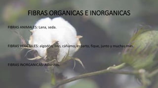 FIBRAS ORGANICAS E INORGANICAS
FIBRAS ANIMALES: Lana, seda.
FIBRAS VEGETALES: algodón, lino, cáñamo, esparto, fique, junto y muchas mas.
FIBRAS INORGANICAS: Asbestos.
 