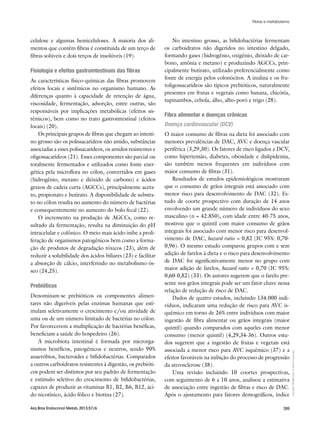 Copyright©
ABE&Mtodososdireitosreservados.
399Arq Bras Endocrinol Metab. 2013;57/6
celulose e algumas hemiceluloses. A maioria dos ali-
mentos que contêm fibras é constituída de um terço de
fibras solúveis e dois terços de insolúveis (19).
Fisiologia e efeitos gastrointestinais das fibras
As características físico-químicas das fibras promovem
efeitos locais e sistêmicos no organismo humano. As
diferenças quanto à capacidade de retenção de água,
viscosidade, fermentação, adsorção, entre outras, são
responsáveis por implicações metabólicas (efeitos sis-
têmicos), bem como no trato gastrointestinal (efeitos
locais) (20).
Os principais grupos de fibras que chegam ao intesti-
no grosso são os polissacarídeos não amido, substâncias
associadas a esses polissacarídeos, os amidos resistentes e
oligossacarídeos (21). Esses componentes são parcial ou
totalmente fermentados e utilizados como fonte ener-
gética pela microflora no cólon, convertidos em gases
(hidrogênio, metano e dióxido de carbono) e ácidos
graxos de cadeia curta (AGCCs), principalmente aceta-
to, propionato e butirato. A disponibilidade de substra-
to no cólon resulta no aumento do número de bactérias
e consequentemente no aumento do bolo fecal (22).
O incremento na produção de AGCCs, como re-
sultado da fermentação, resulta na diminuição do pH
intracelular e colônico. O meio mais ácido inibe a proli-
feração de organismos patogênicos bem como a forma-
ção de produtos de degradação tóxicos (23), além de
reduzir a solubilidade dos ácidos biliares (23) e facilitar
a absorção de cálcio, interferindo no metabolismo ós-
seo (24,25).
Prebióticos
Denominam-se prebióticos os componentes alimen-
tares não digeríveis pelas enzimas humanas que esti-
mulam seletivamente o crescimento e/ou atividade de
uma ou de um número limitado de bactérias no cólon.
Por favorecerem a multiplicação de bactérias benéficas,
beneficiam a saúde do hospedeiro (26).
A microbiota intestinal é formada por microrga-
nismos benéficos, patogênicos e neutros, sendo 90%
anaeróbios, bacteroides e bifidobactérias. Comparados
a outros carboidratos resistentes à digestão, os prebióti-
cos podem ser distintos por seu padrão de fermentação
e estímulo seletivo do crescimento de bifidobactérias,
capazes de produzir as vitaminas B1, B2, B6, B12, áci-
do nicotínico, ácido fólico e biotina (27).
No intestino grosso, as bifidobactérias fermentam
os carboidratos não digeridos no intestino delgado,
formando gases (hidrogênio, oxigênio, dióxido de car-
bono, amônia e metano) e produzindo AGCCs, prin-
cipalmente butirato, utilizado preferencialmente como
fonte de energia pelos colonócitos. A inulina e os fru-
toligossacarídeos são típicos prebióticos, naturalmente
presentes em frutas e vegetais como banana, chicória,
tupinambos, cebola, alho, alho-poró e trigo (28).
Fibra alimentar e doenças crônicas
Doença cardiovascular (DCV)
O maior consumo de fibras na dieta foi associado com
menores prevalências de DAC, AVC e doença vascular
periférica (3,29,30). Os fatores de risco ligados a DCV,
como hipertensão, diabetes, obesidade e dislipidemia,
são também menos frequentes em indivíduos com
maior consumo de fibras (31).
Resultados de estudos epidemiológicos mostraram
que o consumo de grãos integrais está associado com
menor risco para desenvolvimento de DAC (32). Es-
tudo de coorte prospectivo com duração de 14 anos
envolvendo um grande número de indivíduos do sexo
masculino (n = 42.850), com idade entre 40-75 anos,
mostrou que o quintil com maior consumo de grãos
integrais foi associado com menor risco para desenvol-
vimento de DAC, hazard ratio = 0,82 (IC 95%: 0,70-
0,96). O mesmo estudo comparou grupos com e sem
adição de farelos à dieta e o risco para desenvolvimento
de DAC foi significativamente menor no grupo com
maior adição de farelos, hazard ratio = 0,70 (IC 95%:
0,60-0,82) (33). Os autores sugerem que o farelo pre-
sente nos grãos integrais pode ser um fator chave nessa
relação de redução de risco de DAC.
Dados de quatro estudos, incluindo 134.000 indi-
víduos, indicaram uma redução de risco para AVC is-
quêmico em torno de 26% entre indivíduos com maior
ingestão de fibra alimentar ou grãos integrais (maior
quintil) quando comparados com aqueles com menor
consumo (menor quintil) (4,29,34-36). Outros estu-
dos sugerem que a ingestão de frutas e vegetais está
associada a menor risco para AVC isquêmico (37) e a
efeitos favoráveis na inibição do processo de progressão
da aterosclerose (38).
Uma revisão incluindo 10 coortes prospectivas,
com seguimento de 6 a 10 anos, analisou a estimativa
de associação entre ingestão de fibras e risco de DAC.
Após o ajustamento para fatores demográficos, índice
Fibras e metabolismo
 