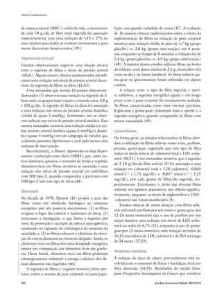 Copyright©
ABE&Mtodososdireitosreservados.
400 Arq Bras Endocrinol Metab. 2013;57/6
de massa corporal (IMC) e estilo de vida, o incremento
de cada 10 g/dia de fibra total ingerida foi associado
respectivamente com uma redução de 14% e 27% no
risco relativo para todos os eventos coronarianos e para
morte decorrente desses eventos (39).
Hipertensão arterial
Estudos observacionais sugerem uma relação inversa
entre a ingestão de fibras e níveis de pressão arterial
(40,41). Alguns ensaios clínicos randomizados identifi-
caram uma redução nos níveis de pressão arterial decor-
rente da ingestão de fibras na dieta (42,43).
Uma metanálise que incluiu 25 ensaios clínicos ran-
domizados (5) observou uma variação na ingestão de fi-
bras entre os grupos intervenção e controle entre 3,8 g
e 125 g/dia. A ingestão de fibras na dieta foi associada
a uma redução nos níveis da pressão arterial diastólica
(média de quase 2 mmHg). Entretanto, não se obser-
vou redução nos níveis de pressão arterial sistólica. Essa
mesma metanálise mostrou uma redução média em am-
bas, pressão arterial sistólica (quase 6 mmHg) e diastó-
lica (quase 5 mmHg) em um subgrupo de estudos que
avaliaram pacientes hipertensos e com pelo menos oito
semanas de intervenção.
Recentemente, a Dietary Approaches to Stop Hyper-
tension (conhecida como dieta DASH), que, entre ou-
tros alimentos, prioriza o consumo de frutas e vegetais,
alimentos ricos em fibras, mostrou-se associada a uma
redução dos níveis de pressão arterial em indivíduos
com DM tipo 2, quando comparados a pacientes com
DM tipo 2 sem esse tipo de dieta (44).
Obesidade
Na década de 1970, Heaton (45) propôs a ação das
fibras como um obstáculo fisiológico ao consumo
energético por três possíveis mecanismos: (1) as fibras
ocupam o lugar das calorias e nutrientes da dieta; (2)
aumentam a mastigação, o que limita a ingestão por
meio da promoção e secreção de saliva e suco gástrico,
resultando na expansão do estômago e do aumento da
saciedade; e (3) as fibras reduzem a eficiência da absor-
ção de outros alimentos no intestino delgado. Ainda, os
alimentos ricos em fibras têm uma densidade energética
menor em comparação aos alimentos ricos em gordu-
ras. Dessa forma, alimentos ricos em fibras poderiam
estrategicamente substituir a energia (calorias) dos de-
mais alimentos não ingeridos (46).
A ingestão de fibras e vegetais mostrou efeito pro-
tetor contra o excesso de peso corporal em uma popu-
lação com grande variedade de etnias (47). A avaliação
de 16 ensaios clínicos randomizados sobre o efeito da
suplementação de fibras na redução de peso corporal
mostrou uma redução média de peso de 1,7 kg (grupo
placebo) vs. 3,0 kg (grupo intervenção) em 4 sema-
nas, enquanto ao longo de 8 semanas a redução foi de
2,4 kg (grupo placebo) vs. 4,9 kg (grupo intervenção)
(48). A maioria desses estudos utilizou fibras na forma
de tabletes, com doses médias de 2,5 g, fornecidos três
vezes ao dia e na forma insolúvel. As fibras solúveis go-
ma-guar ou glucomannan foram utilizadas em alguns
ensaios.
A relação entre o tipo de fibra ingerida e apeti-
te subjetivo, a ingestão energética aguda e em longo
prazo com o peso corporal foi recentemente avaliada.
As fibras caracterizadas como mais viscosas (pectinas,
β-glucanas e goma-guar) reduziram mais o apetite e a
ingestão energética quando comparadas às fibras com
menor viscosidade (49).
Lipoproteínas
De forma geral, os estudos relacionados às fibras abor-
dam a utilização de fibras solúveis como aveia, psyllium,
pectina, goma-guar, sugerindo que esse tipo de fibra
reduz os níveis séricos de colesterol total e LDL coles-
terol (50,51). Uma metanálise mostrou que a ingestão
de 2-10 g/dia de fibra solúvel (8) foi associada a uma
redução no colesterol total e LDL-colesterol, -0,045
mmol.L-¹ (-1,73 mg/dL) e -0,057 mmol.L-¹ (-2,21
mg/dL), por cada grama de fibra/dia ingerida, res-
pectivamente. Entretanto, o efeito das diversas fibras
solúveis nos lipídeos plasmáticos não diferiu significa-
tivamente, enquanto os níveis de triglicerídeos e HDL-
-colesterol não foram modificados (8).
Ensaios clínicos de maior duração com fibras solú-
veis utilizando psyllium por seis meses e goma-guar por
12-24 meses mostraram que o uso de psyllium por seis
meses manteve uma redução nos níveis de LDL-coles-
terol ao redor de 6,7% (52), enquanto o uso da goma-
guar por 12 meses sustentou uma redução ao redor de
16,1% nos valores de LDL-colesterol e de 25% ao longo
de 24 meses (37,53).
Neoplasia intestinal
A redução de risco de câncer provavelmente está en-
volvida com o consumo de frutas e hortaliças, ricos em
fibra alimentar (54,55). Resultados do estudo Euro-
pean Prospective Investigation on Cancer que envolveu
Fibras e metabolismo
 