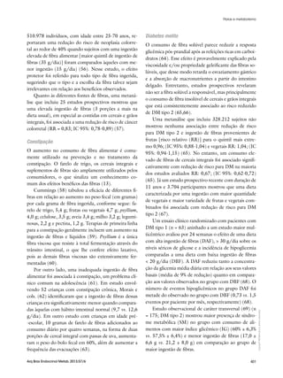 Copyright©
ABE&Mtodososdireitosreservados.
401Arq Bras Endocrinol Metab. 2013;57/6
510.978 indivíduos, com idade entre 25-70 anos, re-
portaram uma redução do risco de neoplasia colorre-
tal ao redor de 40% quando sujeitos com uma ingestão
elevada de fibra alimentar [maior quintil de ingestão de
fibras (35 g/dia)] foram comparados àqueles com me-
nor ingestão (15 g/dia) (56). Nesse estudo, o efeito
protetor foi referido para todo tipo de fibra ingerida,
sugerindo que o tipo e a escolha da fibra talvez sejam
irrelevantes em relação aos benefícios observados.
Quanto às diferentes fontes de fibras, uma metaná-
lise que incluiu 25 estudos prospectivos mostrou que
uma elevada ingestão de fibras (3 porções a mais na
dieta usual), em especial as contidas em cereais e grãos
integrais, foi associada a uma redução de risco de câncer
colorretal (RR = 0,83; IC 95%: 0,78-0,89) (57).
Constipação
O aumento no consumo de fibra alimentar é comu-
mente utilizado na prevenção e no tratamento da
constipação. O farelo de trigo, os cereais integrais e
suplementos de fibras são amplamente utilizados pelos
consumidores, o que sinaliza um conhecimento co-
mum dos efeitos benéficos das fibras (13).
Cummings (58) tabulou a eficácia de diferentes fi-
bras em relação ao aumento no peso fecal (em gramas)
por cada grama de fibra ingerida, conforme segue: fa-
relo de trigo, 5,4 g; frutas ou vegetais 4,7 g; psyllium,
4,0 g; celulose, 3,5 g; aveia 3,4 g; milho 3,2 g; legumi-
nosas, 2,2 g e pectina, 1,2 g. Terapias de primeira linha
para a constipação geralmente incluem um aumento na
ingestão de fibras e líquidos (59). Psyllium é a única
fibra viscosa que resiste à total fermentação através do
trânsito intestinal, o que lhe confere efeito laxativo,
pois as demais fibras viscosas são extensivamente fer-
mentadas (60).
Por outro lado, uma inadequada ingestão de fibra
alimentar foi associada à constipação, um problema clí-
nico comum na adolescência (61). Em estudo envol-
vendo 52 crianças com constipação crônica, Morais e
cols. (62) identificaram que a ingestão de fibras dessas
crianças era significativamente menor quando compara-
das àquelas com hábito intestinal normal (9,7 vs. 12,6
g/dia). Em outro estudo com crianças em idade pré-
-escolar, 10 gramas de farelo de fibras adicionados ao
consumo diário por quatro semanas, na forma de duas
porções de cereal integral com passas de uva, aumenta-
ram o peso do bolo fecal em 60%, além de aumentar a
frequência das evacuações (63).
Diabetes melito
O consumo de fibra solúvel parece reduzir a resposta
glicêmica pós-prandial após as refeições ricas em carboi-
dratos (64). Esse efeito é provavelmente explicado pela
viscosidade e/ou propriedade geleificante das fibras so-
lúveis, que desse modo retarda o esvaziamento gástrico
e a absorção de macronutrientes a partir do intestino
delgado. Entretanto, estudos prospectivos revelaram
não ser a fibra solúvel a responsável, mas principalmente
o consumo de fibra insolúvel de cereais e grãos integrais
que está consistentemente associado ao risco reduzido
de DM tipo 2 (65,66).
Uma metanálise que incluiu 328.212 sujeitos não
mostrou nenhuma associação entre redução de risco
para DM tipo 2 e ingestão de fibras provenientes de
frutas [risco relativo (RR)] para o quintil mais extre-
mo 0,96; (IC 95%: 0,88-1,04) e vegetais RR: 1,04; (IC
95%: 0,94-1,15) (65). No entanto, um consumo ele-
vado de fibras de cereais integrais foi associado signifi-
cativamente com redução de risco para DM na maioria
dos estudos avaliados RR: 0,67; (IC 95%: 0,62-0,72)
(65). Já um estudo prospectivo recente com duração de
11 anos e 3.704 participantes mostrou que uma dieta
caracterizada por uma ingestão com maior quantidade
de vegetais e maior variedade de frutas e vegetais com-
binados foi associada com redução de risco para DM
tipo 2 (67).
Um ensaio clínico randomizado com pacientes com
DM tipo 1 (n = 63) aninhado a um estudo maior mul-
ticêntrico avaliou por 24 semanas o efeito de uma dieta
com alta ingestão de fibras (DAF), > 30 g/dia sobre os
níveis séricos de glicose e a incidência de hipoglicemia
comparadas a uma dieta com baixa ingestão de fibras
< 20 g/dia (DBF). A DAF reduziu tanto a concentra-
ção da glicemia média diária em relação aos seus valores
basais (média de 9% de redução) quanto em compara-
ção aos valores observados no grupo com DBF (68). O
número de eventos hipoglicêmicos no grupo DAF foi
metade do observado no grupo com DBF (0,73 vs. 1,5
eventos por paciente por mês, respectivamente) (68).
Estudo observacional de caráter transversal (69) (n
= 175; DM tipo 2) mostrou maior presença de síndro-
me metabólica (SM) no grupo com consumo de ali-
mentos com maior índice glicêmico (IG) (60% ± 6,3%
vs. 57,5% ± 6,4%) e menor ingestão de fibras (17,0 ±
6,6 g vs. 21,2 ± 8,0 g) em comparação ao grupo de
maior ingestão de fibras.
Fibras e metabolismo
 