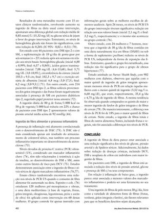 Copyright©
ABE&Mtodososdireitosreservados.
402 Arq Bras Endocrinol Metab. 2013;57/6
Resultados de uma metanálise recente com 15 en-
saios clínicos randomizados, envolvendo aumento na
ingestão de fibras na dieta usual como intervenção,
apontaram uma diferença global com redução média de
0,85 mmol/L (15,32 mg/dl) na glicose sérica de jejum
a favor do grupo intervenção. Entretanto, os níveis de
hemoglobina glicada não foram tão significativos, com
uma redução de 0,26% (IC 95%: -0,02 e -0,51) (70).
Em estudo com 44 pacientes com DM tipo 2 e com
SM, a suplementação de 10 g/dia de goma-guar por
seis semanas (n = 23) reduziu após seis semanas em rela-
ção aos níveis basais: hemoglobina glicada (inicial: 6,88
± 0,99%; final: 6,57 ± 0,84%), ácidos graxos transinsa-
turados [inicial: 7,08 mg/dL (4,6-13,68); final: 5,71
mg/dL (3,0-10,95)], circunferência da cintura (inicial:
103,5 ± 9,5 cm; final: 102,3 ± 9,7 cm) e excreção uri-
nária de albumina [inicial: 6,8 mcg (3,0-17,5); final:
6,2 mcg (3,0-9,5)] (71). Em outro estudo, com 214
pacientes com DM tipo 2, as fibras solúveis provenien-
tes dos grãos integrais e das frutas foram negativamente
associadas à presença de SM em pacientes diabéticos
tipo 2, sugerindo papel protetor nessa amostra (72).
A ingestão diária de 80 g de frutas/1.000 kcal ou
50 g de vegetais/1.000 kcal reduziu em 22% a chance
de pacientes com DM tipo 2 apresentarem valores de
pressão arterial média acima de 92 mmHg (44).
Ingestão de fibra alimentar e processo inflamatório
A presença de inflamação está altamente correlacionada
com o desenvolvimento de DAC (73). A DAC não é
mais considerada apenas um resultado do armazena-
mento de colesterol sérico, mas também um processo
inflamatório importante no desenvolvimento da ateros-
clerose (73).
Níveis elevados de proteína C reativa (PCR) ultras-
sensível (US), considerado um marcador inflamatório
chave (74), têm sido relacionados à resistência à ação
da insulina, ao desenvolvimento de DM e SM, assim
como outros fatores de risco para DCV (75). Estudos
demonstraram associação entre a ingestão de fibras e ní-
veis séricos de alguns marcadores inflamatórios (76,77).
Ensaio clínico randomizado encontrou uma redu-
ção nos níveis de PCR US quando o consumo de fibra
alimentar foi aumentado na dieta. Esposito e cols. (76)
estudaram 120 mulheres pré-menopáusicas e obesas,
e uma dieta mediterrânea (à base de vegetais, frutas,
grãos integrais, oleaginosas, leguminosas, peixe e azeite
de oliva) foi aplicada como intervenção em 60 dessas
mulheres. O grupo controle foi apenas instruído com
informações gerais sobre as melhores escolhas de ali-
mentos saudáveis. Após 24 meses, os níveis de PCR US
do grupo intervenção tiveram significativa redução em
relação aos seus valores basais (inicial: 2,1 mg/L e final:
3,2 mg/L, respectivamente) e o mesmo não aconteceu
no grupo controle (76).
Outro estudo, com 24 mulheres e 7 homens, mos-
trou que a ingestão de 30 g/dia de fibras contidas em
uma dieta naturalmente rica em fibras (DASH) ou sob
a forma de suplemento (psyllium) reduziu os níveis de
PCR US, independente da forma de reposição das fi-
bras. Entretanto, quando o grupo foi estratificado, essa
redução não foi significativa para o grupo de obesos
hipertensos (77).
Estudo aninhado ao Nurses’ Health Study, com 902
mulheres com diabetes, observou que aquelas com o
maior quintil de ingestão de grãos integrais apresen-
tavam menores níveis de PCR em relação àquelas mu-
lheres com o menor quintil de ingestão (5,52 mg/l vs.
6,60 mg/dl), que eram, respectivamente, 35,4 g/dia
e 4,75 g/dia de ingestão de fibras. A mesma tendência
foi observada quando comparados os quintis de maior e
menor ingestão de farelos de grãos integrais e de fibras
de cereais (78). De maneira interessante, a diferença nos
níveis de PCR foi de 18% para o maior quintil de fibras
de cereais. Neste estudo, a ingestão de fibras totais e
fibras de outros alimentos/fontes, incluindo frutas e ve-
getais, não foi associada a diferenças nos níveis de PCR.
CONCLUSÃO
A ingestão de fibras da dieta parece estar associada a
uma redução significativa dos níveis de glicose, pressão
arterial e de lipídeos séricos. Adicionalmente, há dados
sobre redução de doenças crônicas, incluindo DCV,
DM e neoplasia de cólon em indivíduos com maior in-
gestão de fibras.
Em pacientes com DM, a ingestão de fibras está as-
sociada à redução dos níveis de pressão arterial, glicose
e presença de SM e/ou seus componentes.
Em relação à inflamação de baixo grau, a ingestão
parece estar associada a menores valores dos marcado-
res inflamatórios e poderia ser uma ferramenta no seu
tratamento.
Uma ingestão de fibras de pelo menos 30 g/dia, bem
como a variedade de alimentos fonte de fibras (frutas,
verduras, grãos integrais e farelos), são fatores relevantes
para que os benefícios descritos sejam alcançados.
Fibras e metabolismo
 