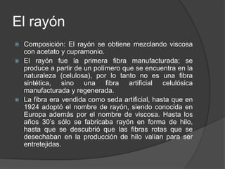El rayón
 Composición: El rayón se obtiene mezclando viscosa
con acetato y cupramonio.
 El rayón fue la primera fibra manufacturada; se
produce a partir de un polímero que se encuentra en la
naturaleza (celulosa), por lo tanto no es una fibra
sintética, sino una fibra artificial celulósica
manufacturada y regenerada.
 La fibra era vendida como seda artificial, hasta que en
1924 adoptó el nombre de rayón, siendo conocida en
Europa además por el nombre de viscosa. Hasta los
años 30’s sólo se fabricaba rayón en forma de hilo,
hasta que se descubrió que las fibras rotas que se
desechaban en la producción de hilo valían para ser
entretejidas.
 